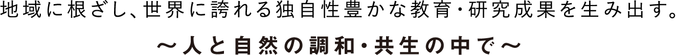 地域に根ざし、世界に誇れる独自性豊かな教育・研究成果を生み出す。～人と自然の調和・共生の中で～