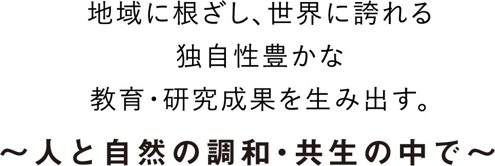 地域に根ざし、世界に誇れる独自性豊かな教育・研究成果を生み出す。～人と自然の調和・共生の中で～