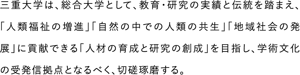 三重大学は、総合大学として、教育・研究の実績と伝統を踏まえ、「人類福祉の増進｣「自然の中での人類の共生｣「地域社会の発展」に貢献できる「人材の育成と研究の創成」を目指し、学術文化の受発信拠点となるべく、切磋琢磨する。