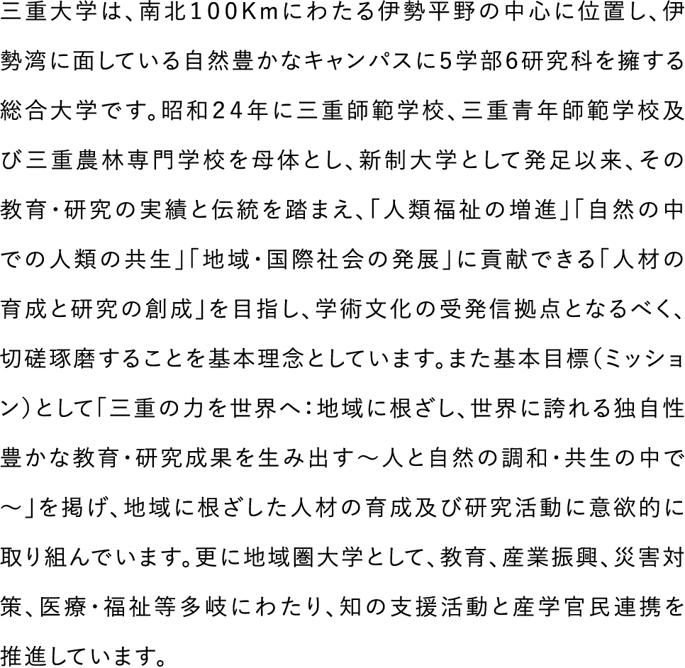 三重大学は、南北100Kmにわたる伊勢平野の中心に位置し、伊勢湾に面している自然豊かなキャンパスに５学部６研究科を擁する総合大学です。昭和２４年に三重師範学校、三重青年師範学校及び三重農林専門学校を母体とし、新制大学として発足以来、その教育・研究の実績と伝統を踏まえ、「人類福祉の増進」「自然の中での人類の共生」「地域・国際社会の発展」に貢献できる「人材の育成と研究の創成」を目指し、学術文化の受発信拠点となるべく、切磋琢磨することを基本理念としています。また基本目標（ミッション）として「三重の力を世界へ：地域に根ざし、世界に誇れる独自性豊かな教育・研究成果を生み出す～人と自然の調和・共生の中で～」を掲げ、地域に根ざした人材の育成及び研究活動に意欲的に取り組んでいます。更に地域圏大学として、教育、産業振興、災害対策、医療・福祉等多岐にわたり、知の支援活動と産学官民連携を推進しています。