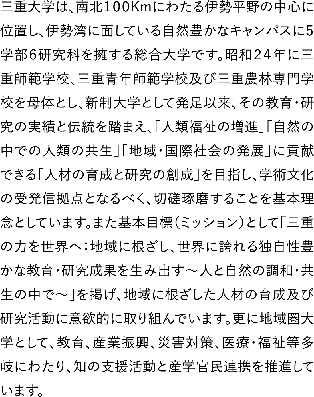 三重大学は、南北100Kmにわたる伊勢平野の中心に位置し、伊勢湾に面している自然豊かなキャンパスに５学部６研究科を擁する総合大学です。昭和２４年に三重師範学校、三重青年師範学校及び三重農林専門学校を母体とし、新制大学として発足以来、その教育・研究の実績と伝統を踏まえ、「人類福祉の増進」「自然の中での人類の共生」「地域・国際社会の発展」に貢献できる「人材の育成と研究の創成」を目指し、学術文化の受発信拠点となるべく、切磋琢磨することを基本理念としています。また基本目標（ミッション）として「三重の力を世界へ：地域に根ざし、世界に誇れる独自性豊かな教育・研究成果を生み出す～人と自然の調和・共生の中で～」を掲げ、地域に根ざした人材の育成及び研究活動に意欲的に取り組んでいます。更に地域圏大学として、教育、産業振興、災害対策、医療・福祉等多岐にわたり、知の支援活動と産学官民連携を推進しています。