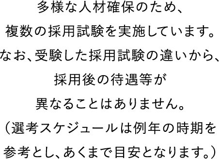 多様な人材確保のため、複数の採用試験を実施しています。
なお、受験した採用試験の違いから、採用後の待遇等が異なることはありません。
（選考スケジュールは例年の時期を参考とし、あくまで目安となります。）