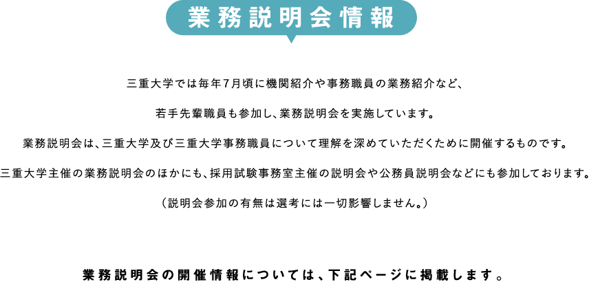 業務説明会情報　三重大学では毎年７月頃に機関紹介や事務職員の業務紹介など、若手先輩職員も参加し、業務説明会を実施しています。
業務説明会は、三重大学及び三重大学事務職員について理解を深めていただくために開催するものです。三重大学主催の業務説明会のほかにも、採用試験事務室主催の説明会や公務員説明会などにも参加しております。（説明会参加の有無は選考には一切影響しません。）業務説明会の開催情報については、下記ページに掲載します。