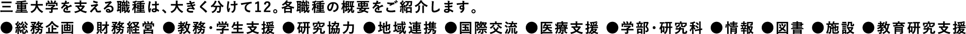 三重大学を支える職種は、大きく分けて12。各職種の概要をご紹介します。●総務企画 ●財務経営 ●教務・学生支援 ●研究協力 ●地域連携 ●国際交流 ●医療支援 ●学部・研究科 ●情報 ●図書 ●施設 ●教育研究支援