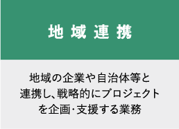 地域連携　地域の企業や自治体等と連携し、戦略的にプロジェクトを企画・支援する業務